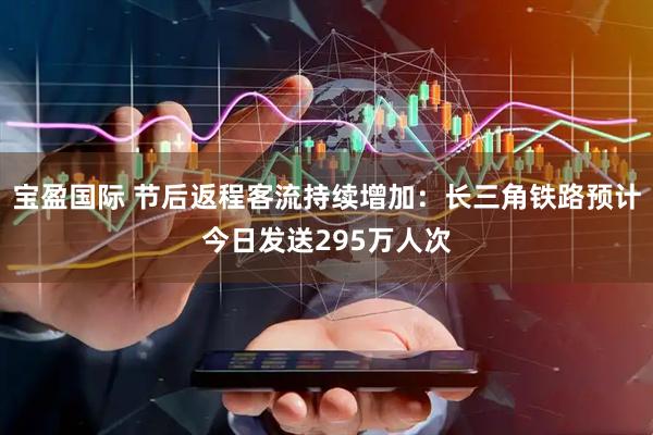宝盈国际 节后返程客流持续增加：长三角铁路预计今日发送295万人次