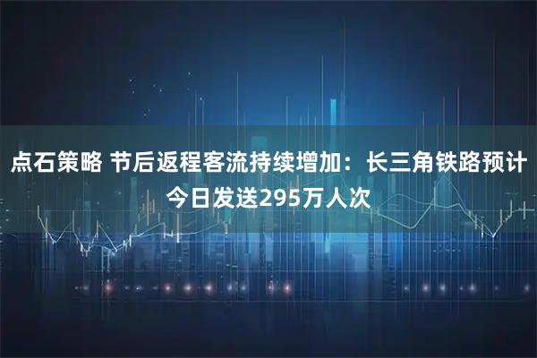 点石策略 节后返程客流持续增加：长三角铁路预计今日发送295万人次