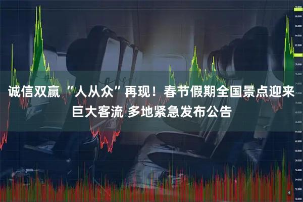 诚信双赢 “人从众”再现！春节假期全国景点迎来巨大客流 多地紧急发布公告