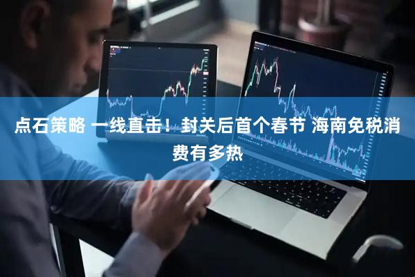 点石策略 一线直击！封关后首个春节 海南免税消费有多热