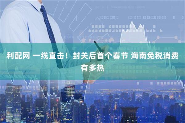 利配网 一线直击！封关后首个春节 海南免税消费有多热