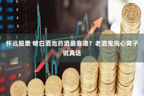 怀远股票 啥白酒泡药酒最靠谱？老酒鬼掏心窝子说真话
