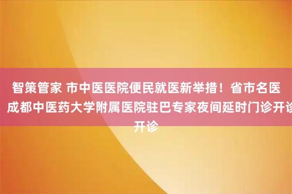 智策管家 市中医医院便民就医新举措！省市名医、成都中医药大学附属医院驻巴专家夜间延时门诊开诊