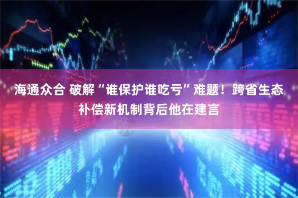 海通众合 破解“谁保护谁吃亏”难题！跨省生态补偿新机制背后他在建言