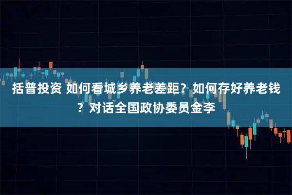 括普投资 如何看城乡养老差距？如何存好养老钱？对话全国政协委员金李
