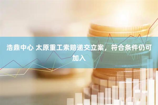 浩鼎中心 太原重工索赔递交立案，符合条件仍可加入