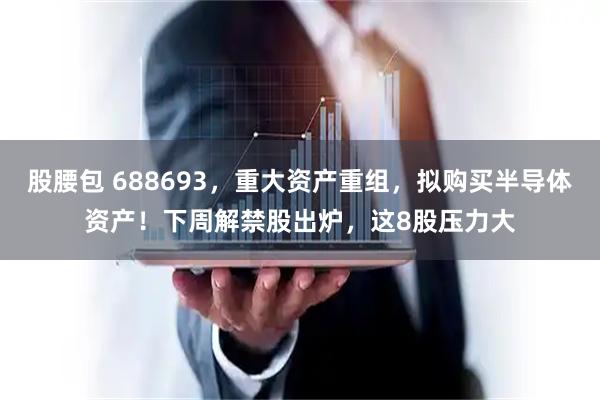 股腰包 688693，重大资产重组，拟购买半导体资产！下周解禁股出炉，这8股压力大