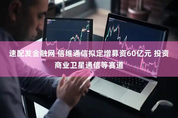 速配发金融网 信维通信拟定增募资60亿元 投资商业卫星通信等赛道