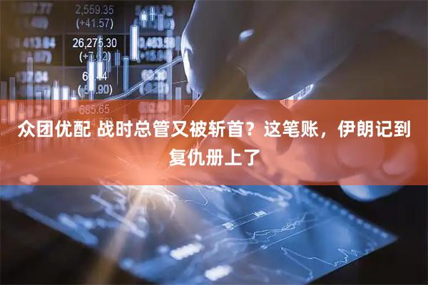 众团优配 战时总管又被斩首？这笔账，伊朗记到复仇册上了