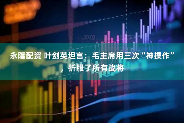 永隆配资 叶剑英坦言：毛主席用三次“神操作”，折服了所有战将