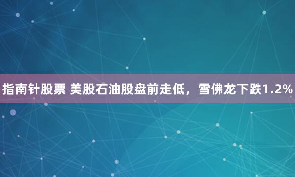 指南针股票 美股石油股盘前走低，雪佛龙下跌1.2%