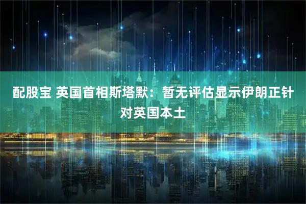 配股宝 英国首相斯塔默：暂无评估显示伊朗正针对英国本土