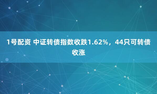1号配资 中证转债指数收跌1.62%，44只可转债收涨