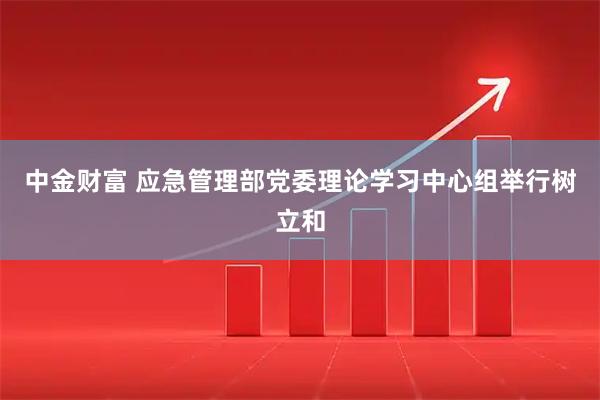 中金财富 应急管理部党委理论学习中心组举行树立和