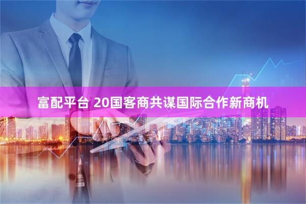 富配平台 20国客商共谋国际合作新商机