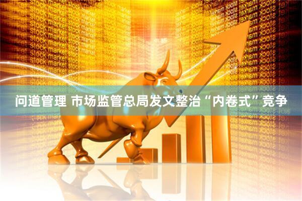 问道管理 市场监管总局发文整治“内卷式”竞争