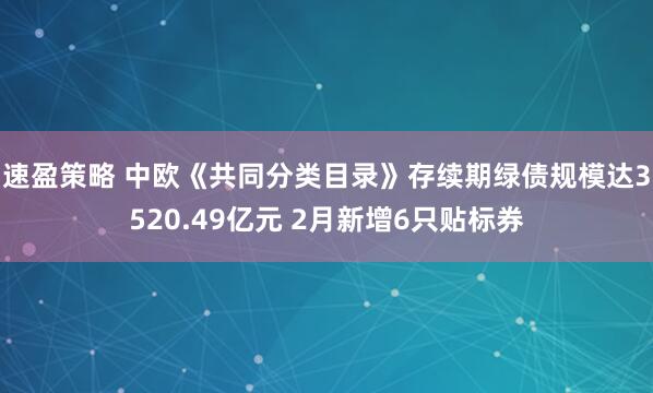 速盈策略 中欧《共同分类目录》存续期绿债规模达3520.49亿元 2月新增6只贴标券