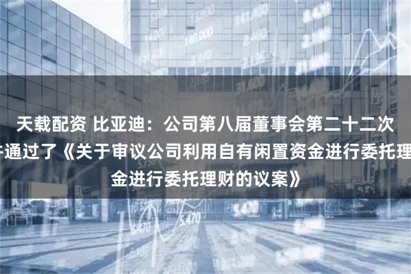 天载配资 比亚迪：公司第八届董事会第二十二次会议审议并通过了《关于审议公司利用自有闲置资金进行委托理财的议案》