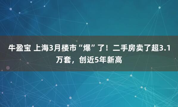 牛盈宝 上海3月楼市“爆”了！二手房卖了超3.1万套，创近5年新高