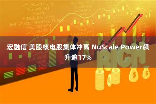 宏融信 美股核电股集体冲高 NuScale Power飙升逾17%