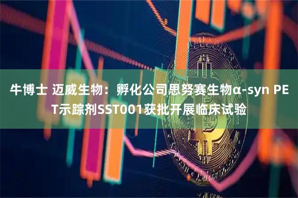 牛博士 迈威生物：孵化公司思努赛生物α-syn PET示踪剂SST001获批开展临床试验