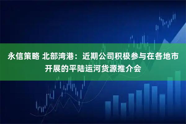 永信策略 北部湾港：近期公司积极参与在各地市开展的平陆运河货源推介会