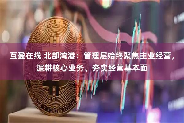互盈在线 北部湾港：管理层始终聚焦主业经营，深耕核心业务、夯实经营基本面