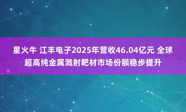 星火牛 江丰电子2025年营收46.04亿元 全球超高纯金属溅射靶材市场份额稳步提升