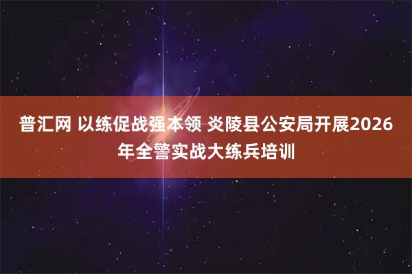 普汇网 以练促战强本领 炎陵县公安局开展2026年全警实战大练兵培训