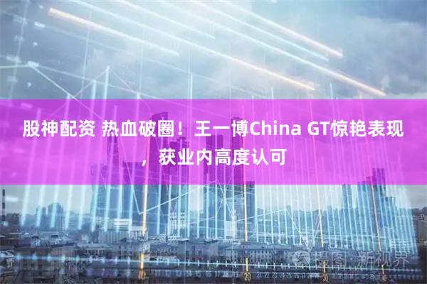 股神配资 热血破圈！王一博China GT惊艳表现，获业内高度认可