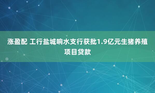 涨盈配 工行盐城响水支行获批1.9亿元生猪养殖项目贷款