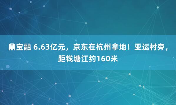 鼎宝融 6.63亿元，京东在杭州拿地！亚运村旁，距钱塘江约160米