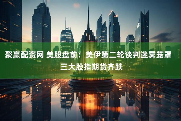 聚赢配资网 美股盘前：美伊第二轮谈判迷雾笼罩   三大股指期货齐跌