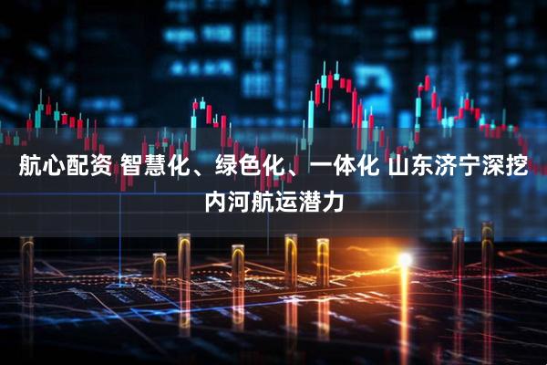 航心配资 智慧化、绿色化、一体化 山东济宁深挖内河航运潜力