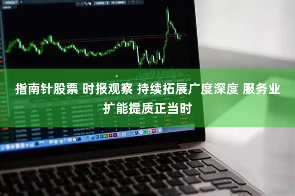 指南针股票 时报观察 持续拓展广度深度 服务业扩能提质正当时