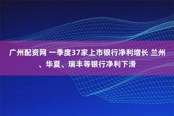 广州配资网 一季度37家上市银行净利增长 兰州、华夏、瑞丰等银行净利下滑