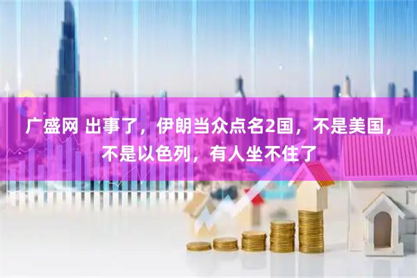 广盛网 出事了，伊朗当众点名2国，不是美国，不是以色列，有人坐不住了