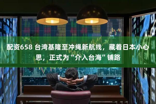配资658 台湾基隆至冲绳新航线，藏着日本小心思，正式为“介入台海”铺路