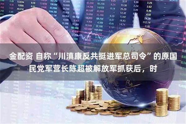 金配资 自称“川滇康反共挺进军总司令”的原国民党军营长陈超被解放军抓获后，时