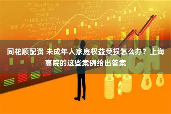 同花顺配资 未成年人家庭权益受损怎么办?上海高院的这些案例给出答案