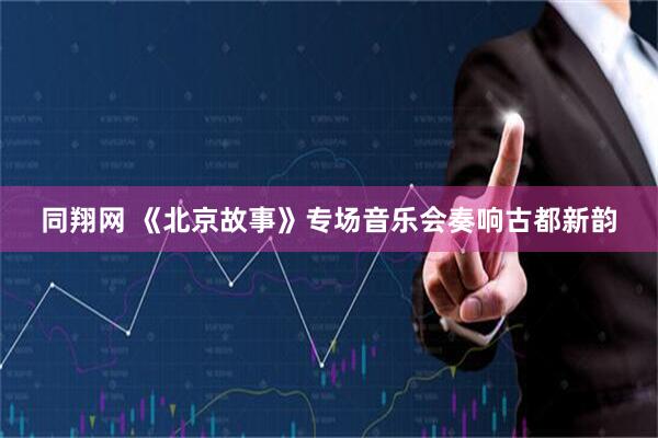 同翔网 《北京故事》专场音乐会奏响古都新韵