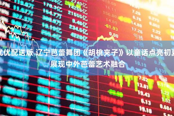 优优配送版 辽宁芭蕾舞团《胡桃夹子》以童话点亮初夏 展现中外芭蕾艺术融合