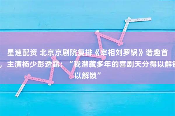 星速配资 北京京剧院复排《宰相刘罗锅》谐趣首演,主演杨少彭透露:“我潜藏多年的喜剧天分得以解锁”