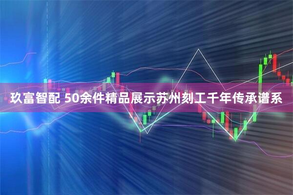 玖富智配 50余件精品展示苏州刻工千年传承谱系