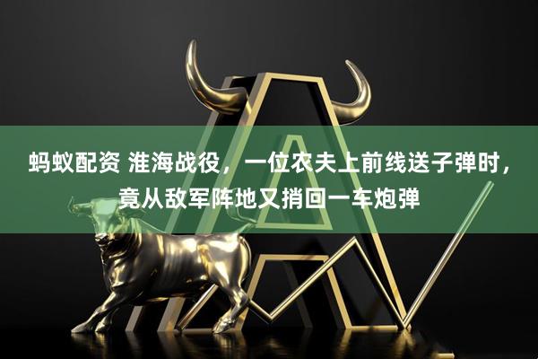 蚂蚁配资 淮海战役,一位农夫上前线送子弹时,竟从敌军阵地又捎回一车炮弹