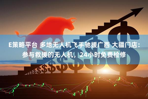 E策略平台 多地无人机飞手驰援广西 大疆门店：参与救援的无人机，24小时免费检修
