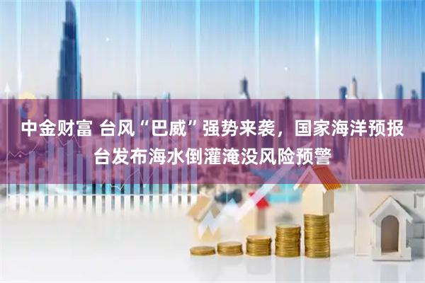 中金财富 台风“巴威”强势来袭，国家海洋预报台发布海水倒灌淹没风险预警