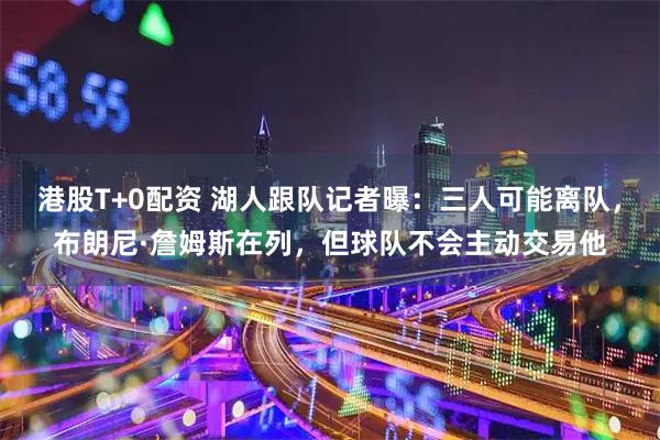 港股T+0配资 湖人跟队记者曝：三人可能离队，布朗尼·詹姆斯在列，但球队不会主动交易他