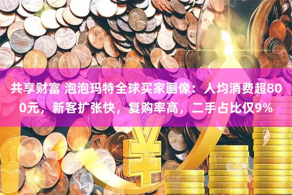 共享财富 泡泡玛特全球买家画像：人均消费超800元，新客扩张快，复购率高，二手占比仅9%