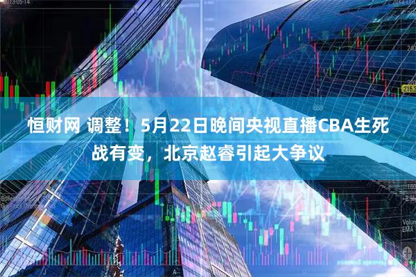 恒财网 调整！5月22日晚间央视直播CBA生死战有变，北京赵睿引起大争议